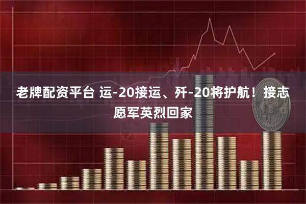 老牌配资平台 运-20接运、歼-20将护航！接志愿军英烈回家