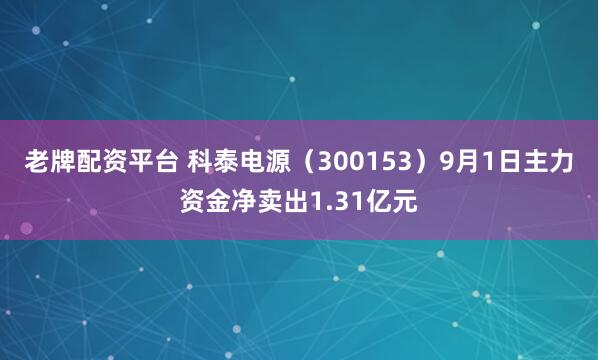 老牌配资平台 科泰电源（300153）9月1日主力资金净卖出1.31亿元
