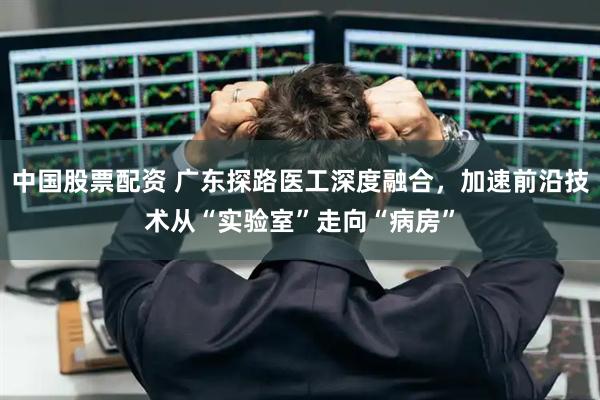 中国股票配资 广东探路医工深度融合，加速前沿技术从“实验室”走向“病房”