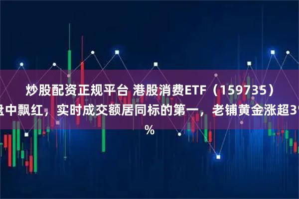 炒股配资正规平台 港股消费ETF（159735）盘中飘红，实时成交额居同标的第一，老铺黄金涨超3%