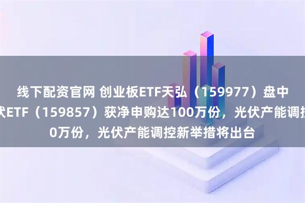 线下配资官网 创业板ETF天弘（159977）盘中一度翻红，光伏ETF（159857）获净申购达100万份，光伏产能调控新举措将出台