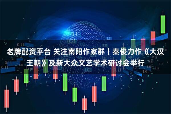 老牌配资平台 关注南阳作家群｜秦俊力作《大汉王朝》及新大众文艺学术研讨会举行