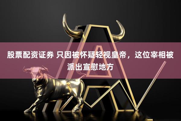 股票配资证券 只因被怀疑轻视皇帝，这位宰相被派出宣慰地方