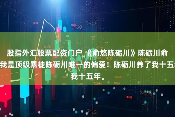 股指外汇股票配资门户 《俞悠陈砺川》陈砺川俞悠 我是顶级暴徒陈砺川唯一的偏爱！陈砺川养了我十五年。