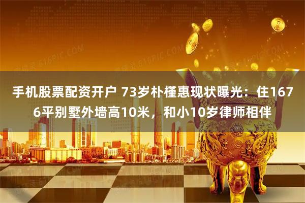 手机股票配资开户 73岁朴槿惠现状曝光：住1676平别墅外墙高10米，和小10岁律师相伴