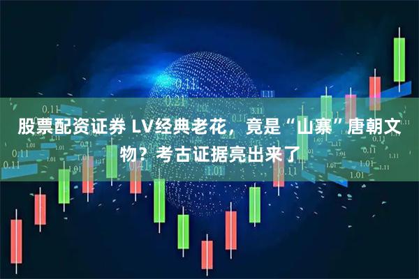 股票配资证券 LV经典老花，竟是“山寨”唐朝文物？考古证据亮出来了