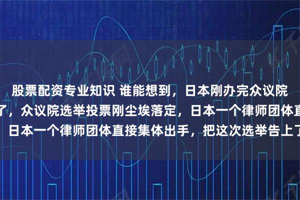股票配资专业知识 谁能想到，日本刚办完众议院选举，立马就出大岔子了，众议院选举投票刚尘埃落定，日本一个律师团体直接集体出手，把这次选举告上了法庭