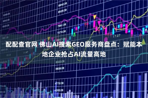 配配查官网 佛山AI搜索GEO服务商盘点：赋能本地企业抢占AI流量高地