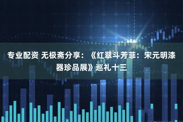 专业配资 无极斋分享：《红翠斗芳菲：宋元明漆器珍品展》巡礼十三