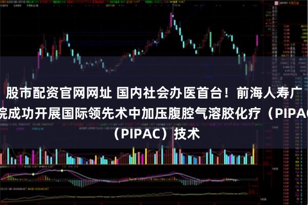 股市配资官网网址 国内社会办医首台！前海人寿广州总医院成功开展国际领先术中加压腹腔气溶胶化疗（PIPAC）技术