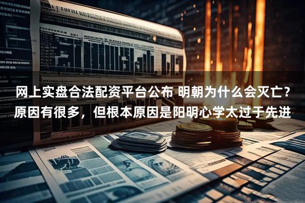 网上实盘合法配资平台公布 明朝为什么会灭亡？原因有很多，但根本原因是阳明心学太过于先进