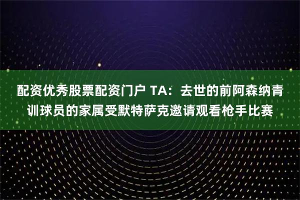 配资优秀股票配资门户 TA：去世的前阿森纳青训球员的家属受默特萨克邀请观看枪手比赛