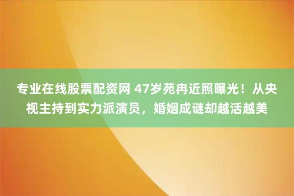 专业在线股票配资网 47岁苑冉近照曝光！从央视主持到实力派演员，婚姻成谜却越活越美