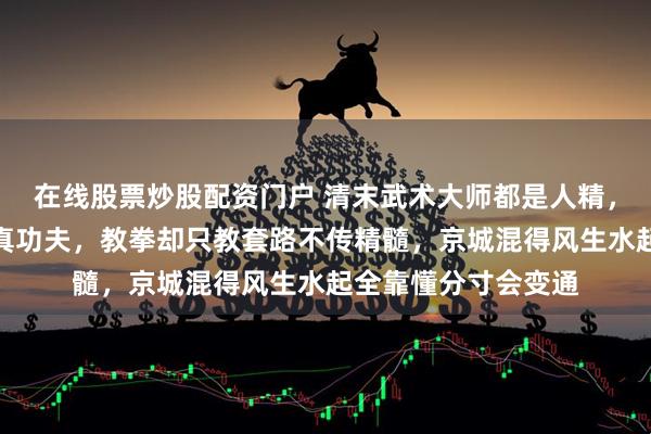 在线股票炒股配资门户 清末武术大师都是人精,杨露禅蹲石碾练出真功夫,教拳却只教套路不传精髓,京城混得风生水起全靠懂分寸会变通