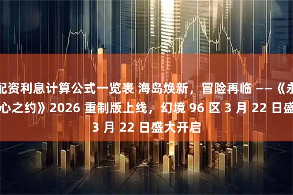 配资利息计算公式一览表 海岛焕新,冒险再临 ——《永恒岛初心之约》2026 重制版上线,幻境 96 区 3 月 22 日盛大开启
