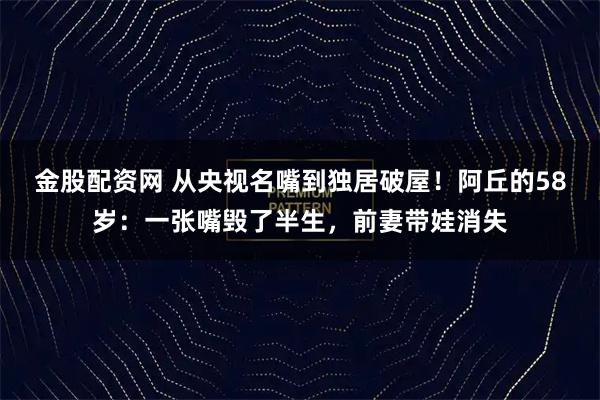 金股配资网 从央视名嘴到独居破屋！阿丘的58岁：一张嘴毁了半生，前妻带娃消失