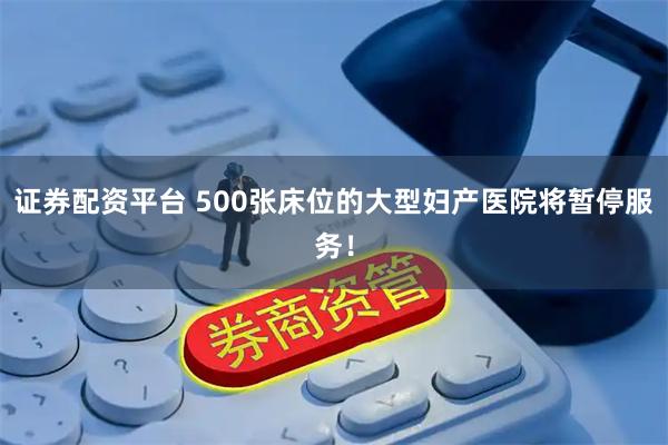 证券配资平台 500张床位的大型妇产医院将暂停服务！