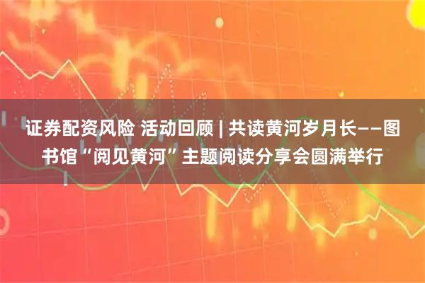 证券配资风险 活动回顾 | 共读黄河岁月长——图书馆“阅见黄河”主题阅读分享会圆满举行