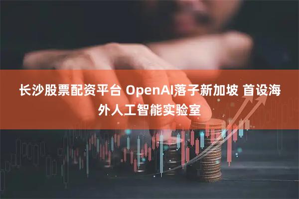 长沙股票配资平台 OpenAI落子新加坡 首设海外人工智能实验室
