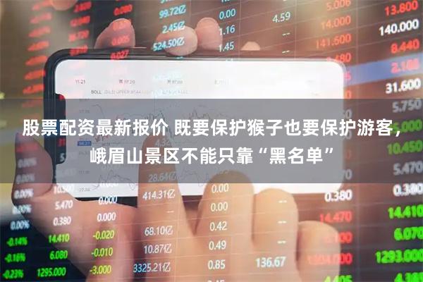 股票配资最新报价 既要保护猴子也要保护游客,峨眉山景区不能只靠“黑名单”