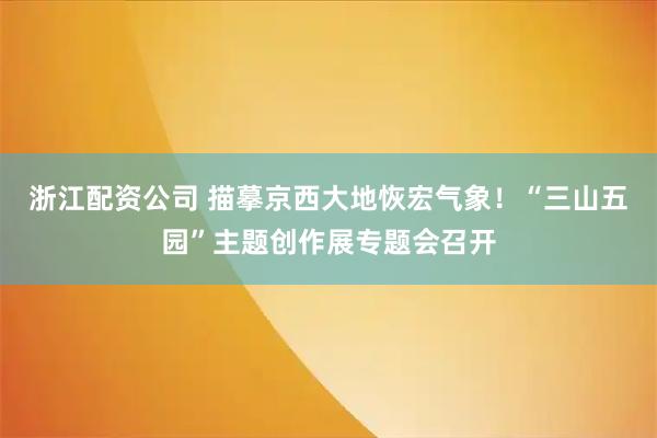 浙江配资公司 描摹京西大地恢宏气象!“三山五园”主题创作展专题会召开