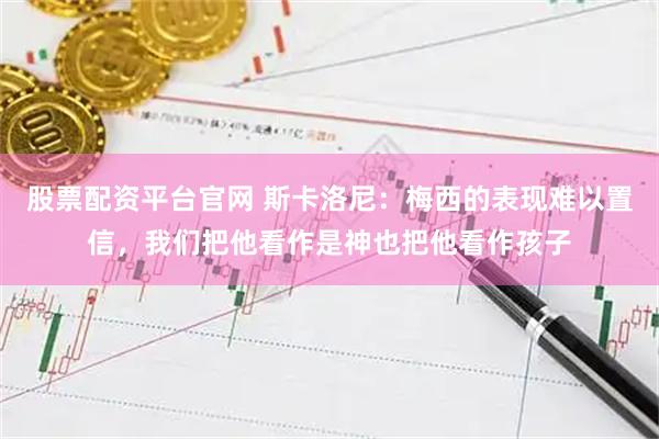 股票配资平台官网 斯卡洛尼:梅西的表现难以置信,我们把他看作是神也把他看作孩子