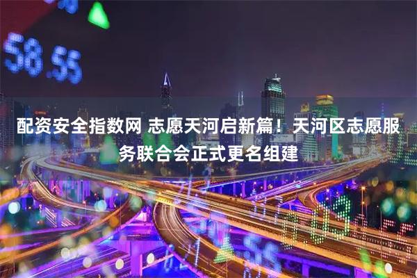 配资安全指数网 志愿天河启新篇！天河区志愿服务联合会正式更名组建