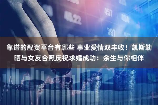 靠谱的配资平台有哪些 事业爱情双丰收！凯斯勒晒与女友合照庆祝求婚成功：余生与你相伴