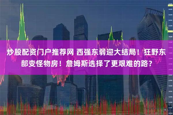 炒股配资门户推荐网 西强东弱迎大结局！狂野东部变怪物房！詹姆斯选择了更艰难的路？