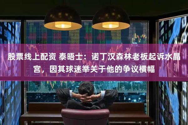 股票线上配资 泰晤士：诺丁汉森林老板起诉水晶宫，因其球迷举关于他的争议横幅