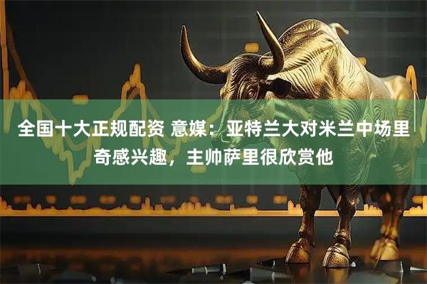 全国十大正规配资 意媒：亚特兰大对米兰中场里奇感兴趣，主帅萨里很欣赏他